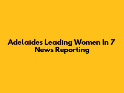 Adelaide's Leading Women In 7 News Reporting