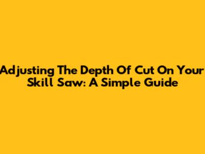 Adjusting The Depth Of Cut On Your Skill Saw: A Simple Guide