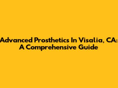 Advanced Prosthetics In Visalia, CA: A Comprehensive Guide