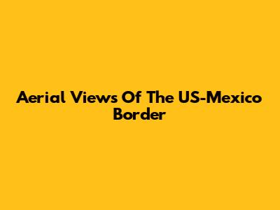 Aerial Views Of The US-Mexico Border