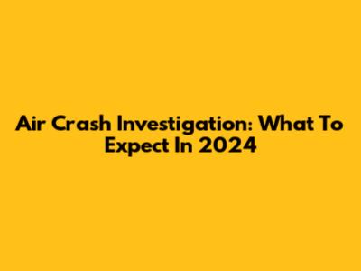 Air Crash Investigation: What To Expect In 2024