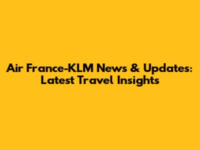 Air France-KLM News & Updates: Latest Travel Insights