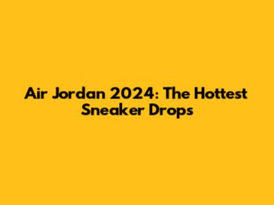 Air Jordan 2024: The Hottest Sneaker Drops
