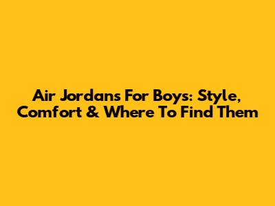 Air Jordans For Boys: Style, Comfort & Where To Find Them
