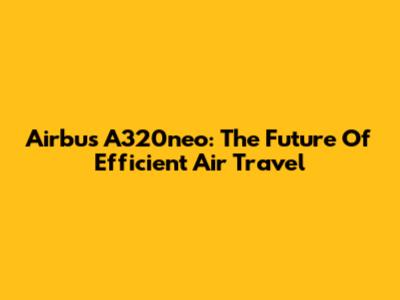 Airbus A320neo: The Future Of Efficient Air Travel