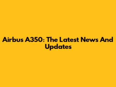Airbus A350: The Latest News And Updates