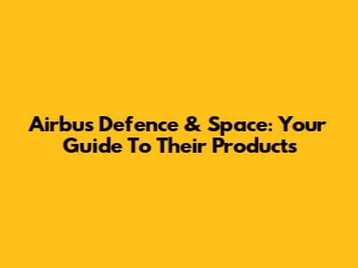 Airbus Defence & Space: Your Guide To Their Products