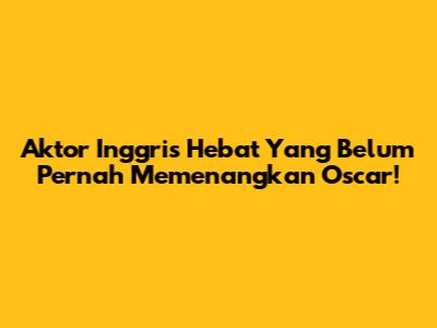 Aktor Inggris Hebat Yang Belum Pernah Memenangkan Oscar!