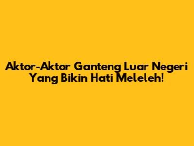 Aktor-Aktor Ganteng Luar Negeri Yang Bikin Hati Meleleh!