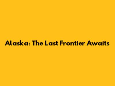 Alaska: The Last Frontier Awaits