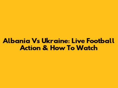 Albania Vs Ukraine: Live Football Action & How To Watch