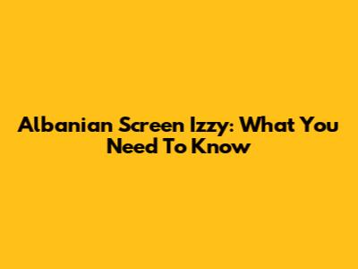 Albanian Screen Izzy: What You Need To Know