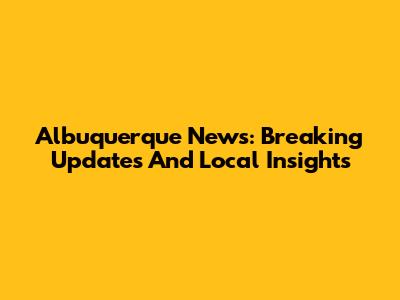 Albuquerque News: Breaking Updates And Local Insights
