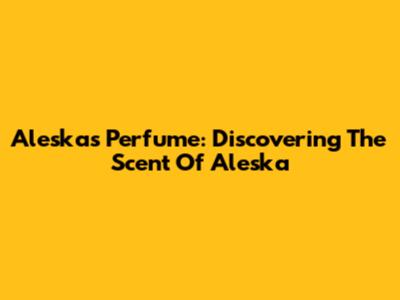 Aleska's Perfume: Discovering The Scent Of Aleska