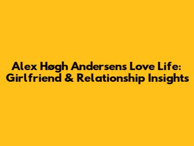 Alex Høgh Andersen's Love Life: Girlfriend & Relationship Insights