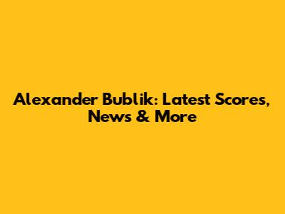 Alexander Bublik: Latest Scores, News & More