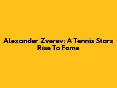 Alexander Zverev: A Tennis Star's Rise To Fame
