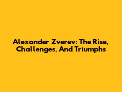 Alexander Zverev: The Rise, Challenges, And Triumphs