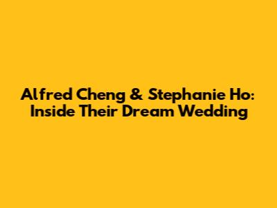 Alfred Cheng & Stephanie Ho: Inside Their Dream Wedding