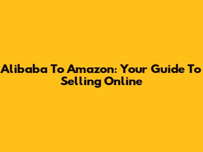 Alibaba To Amazon: Your Guide To Selling Online