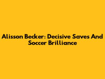 Alisson Becker: Decisive Saves And Soccer Brilliance