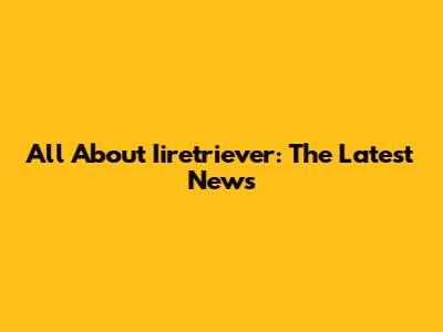 All About Iiretriever: The Latest News