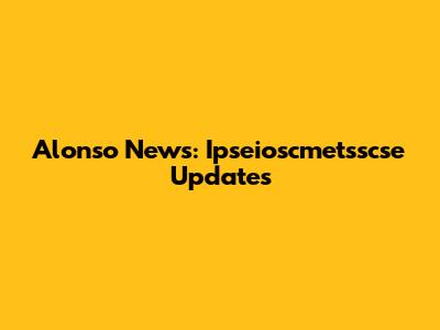 Alonso News: Ipseioscmetsscse Updates