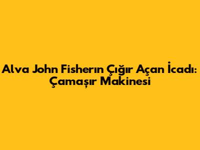Alva John Fisher'ın Çığır Açan İcadı: Çamaşır Makinesi