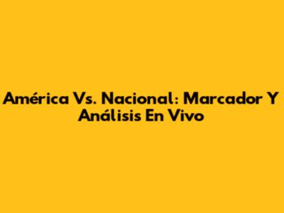 América Vs. Nacional: Marcador Y Análisis En Vivo