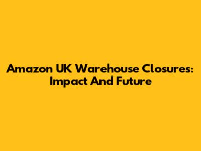 Amazon UK Warehouse Closures: Impact And Future