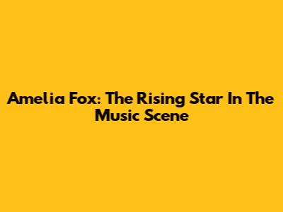 Amelia Fox: The Rising Star In The Music Scene