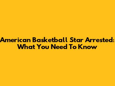 American Basketball Star Arrested: What You Need To Know