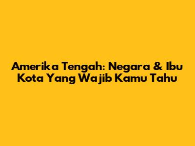 Amerika Tengah: Negara & Ibu Kota Yang Wajib Kamu Tahu
