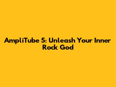 AmpliTube 5: Unleash Your Inner Rock God