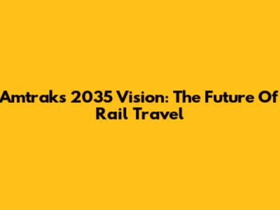 Amtrak's 2035 Vision: The Future Of Rail Travel