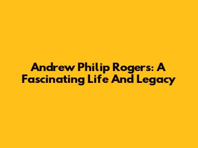 Andrew Philip Rogers: A Fascinating Life And Legacy