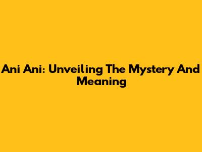 Ani Ani: Unveiling The Mystery And Meaning
