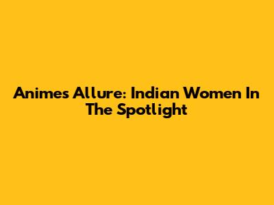Anime's Allure: Indian Women In The Spotlight