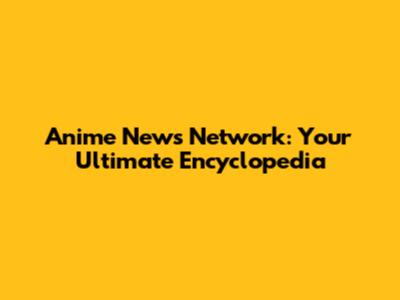 Anime News Network: Your Ultimate Encyclopedia