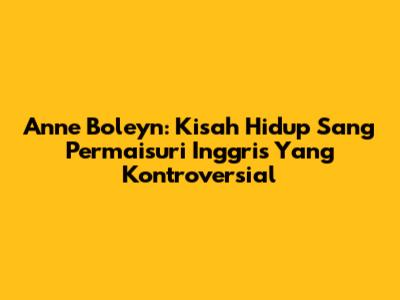 Anne Boleyn: Kisah Hidup Sang Permaisuri Inggris Yang Kontroversial