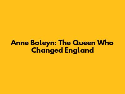 Anne Boleyn: The Queen Who Changed England
