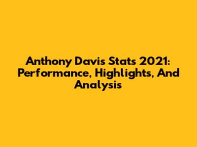 Anthony Davis Stats 2021: Performance, Highlights, And Analysis