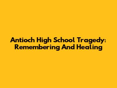 Antioch High School Tragedy: Remembering And Healing
