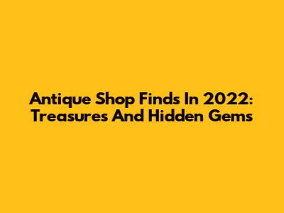 Antique Shop Finds In 2022: Treasures And Hidden Gems