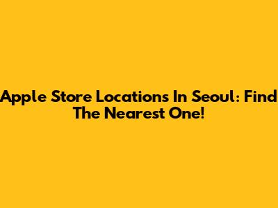 Apple Store Locations In Seoul: Find The Nearest One!