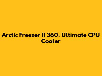 Arctic Freezer II 360: Ultimate CPU Cooler