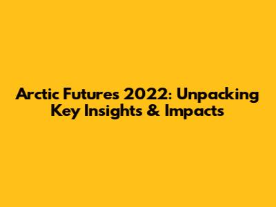 Arctic Futures 2022: Unpacking Key Insights & Impacts