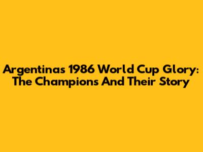 Argentina's 1986 World Cup Glory: The Champions And Their Story