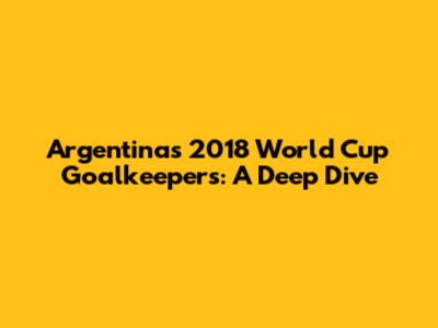 Argentina's 2018 World Cup Goalkeepers: A Deep Dive