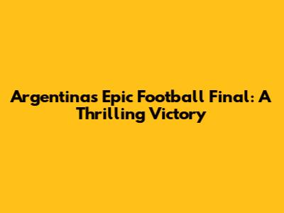 Argentina's Epic Football Final: A Thrilling Victory